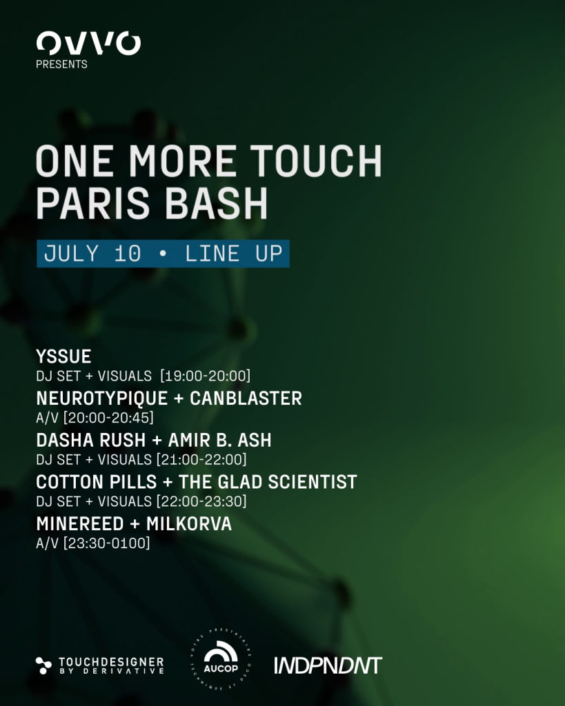 Event flyer:

OVVO presents:

ONE MORE TOUCH
PARIS BASH
JULY 10 • LINE UP
YSSUE
DJ SET + VISUALS [19:00-20:00]
NEUROTYPIQUE + CANBLASTER
A/V [20:00-20:45]
DASHA RUSH + AMIR B. ASH
DJ SET + VISUALS [21:00-22:00]
COTTON PILLS + THE GLAD SCIENTIST
DJ SET + VISUALS [22:00-23:30]
MINEREED + MILKORVA
A/V [23:30-0100]