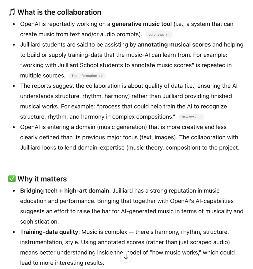 OpenAI screenshot:
. What is the collaboration
• OpenAl is reportedly working on a generative music tool (i.e., a system that can create music from text and or audio prompts).
euronews +4
• Juilliard students are said to be assisting by annotating musical scores and helping to build or supply training-data that the music-Al can learn from. For example:
"working with Juilliard School students to annotate music scores" is repeated in multiple sources.
The Information +2
• The reports suggest the collaboration is about quality of data (i.e., ensuring the Al understands structure, rhythm, harmony) rather than Juilliard providing finished musical works. For example: "process that could help train the Al to recognize
structure, rhythm, and harmony in complex compositions."
Newswav +1
• OpenAl is entering a domain (music generation) that is more creative and less clearly defined than its previous major focus (text, images). The collaboration with Juilliard looks to lend domain-expertise (music theory, composition) to the project.
V Why it matters
• Bridging tech + high-art domain: Juilliard has a strong reputation in music education and performance. Bringing that together with OpenAl's Al-capabilities suggests an effort to raise the bar for Al-generated music in terms of musicality and sophistication.
• Training-data quality: Music is complex — there's harmony, rhythm, structure, instrumentation, style. Using annotated scores (rather than just scraped audio) means better understanding inside the odel of "how music works," which could