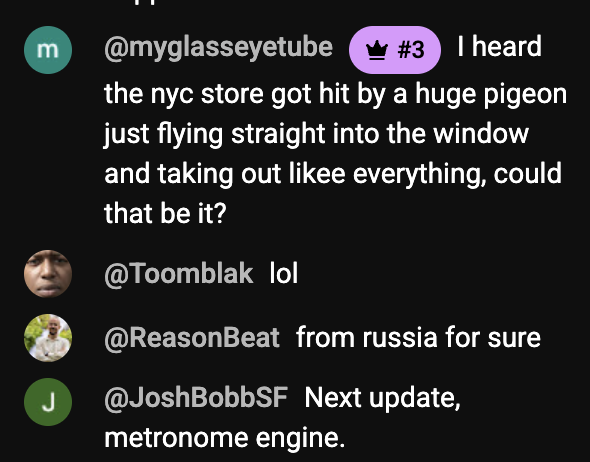 @myglasseyetube
• #3
I heard
the nyc store got hit by a huge pigeon just flying straight into the window and taking out likee everything, could that be it?
@Toomblak lol
@ReasonBeat from russia for sure
@JoshBobbSF Next update, metronome engine.