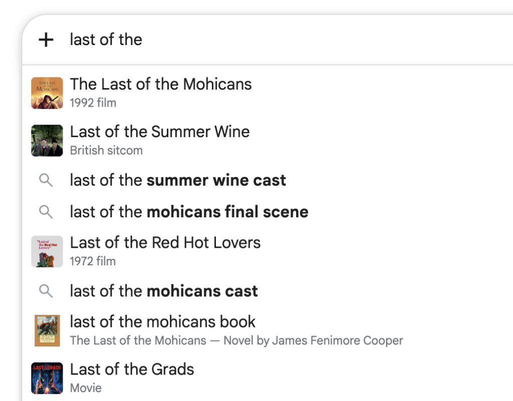 Google search for the phrase "last of the ..." completing to:
The Last of the Mohicans
1992 film
Last of the Summer Wine
British sitcom
last of the summer wine cast last of the mohicans final scene
Last of the Red Hot Lovers
1972 film
last of the mohicans cast
last of the mohicans book
The Last of the Mohicans - Novel by James Fenimore Cooper
Last of the Grads
Movie